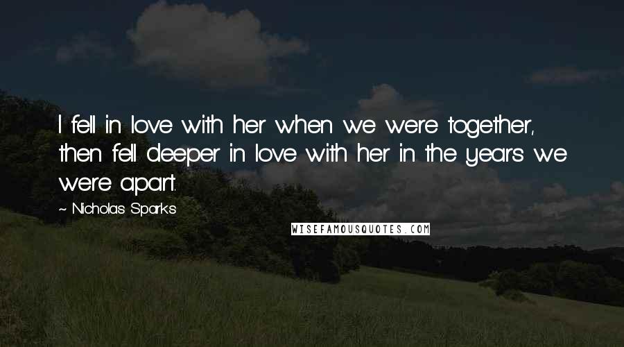 Nicholas Sparks Quotes: I fell in love with her when we were together, then fell deeper in love with her in the years we were apart.