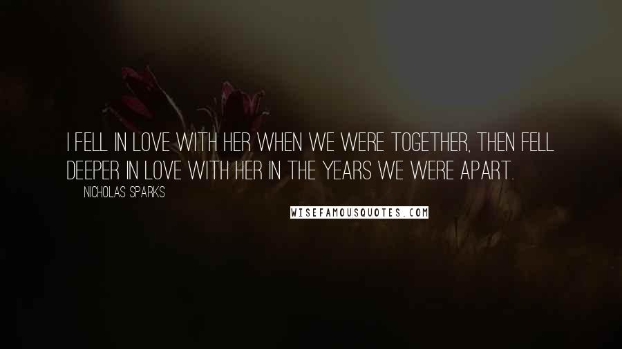 Nicholas Sparks Quotes: I fell in love with her when we were together, then fell deeper in love with her in the years we were apart.