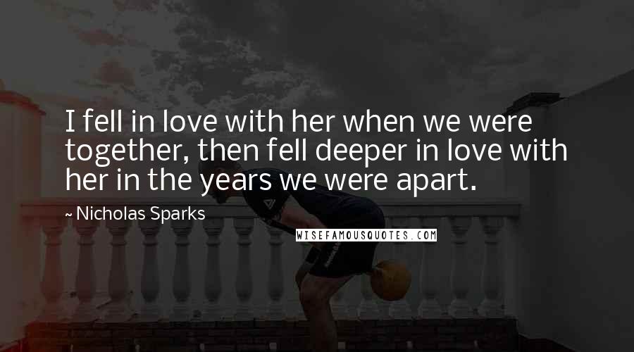 Nicholas Sparks Quotes: I fell in love with her when we were together, then fell deeper in love with her in the years we were apart.