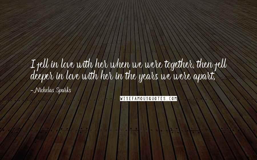 Nicholas Sparks Quotes: I fell in love with her when we were together, then fell deeper in love with her in the years we were apart.