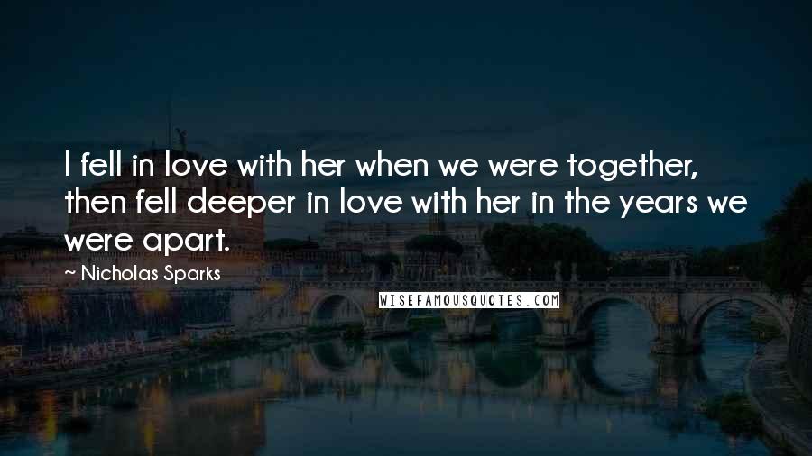 Nicholas Sparks Quotes: I fell in love with her when we were together, then fell deeper in love with her in the years we were apart.
