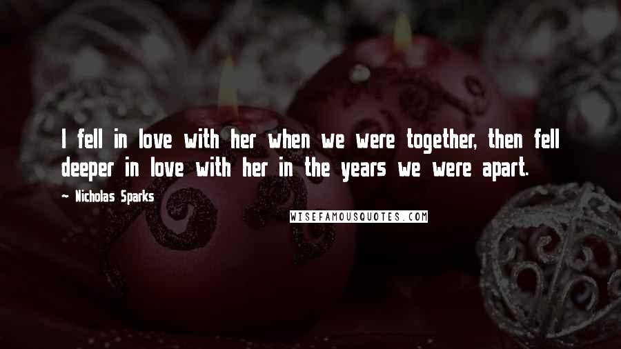 Nicholas Sparks Quotes: I fell in love with her when we were together, then fell deeper in love with her in the years we were apart.