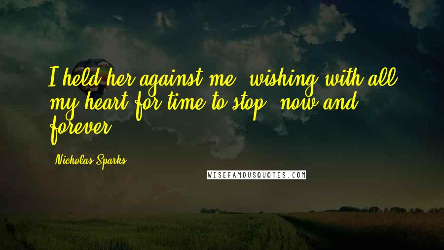 Nicholas Sparks Quotes: I held her against me, wishing with all my heart for time to stop, now and forever.