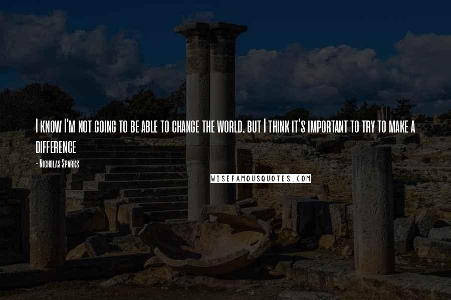 Nicholas Sparks Quotes: I know I'm not going to be able to change the world, but I think it's important to try to make a difference