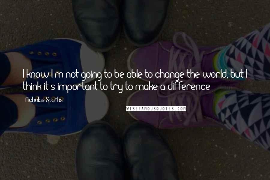 Nicholas Sparks Quotes: I know I'm not going to be able to change the world, but I think it's important to try to make a difference