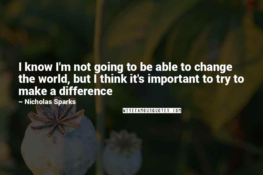 Nicholas Sparks Quotes: I know I'm not going to be able to change the world, but I think it's important to try to make a difference