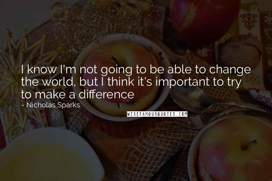 Nicholas Sparks Quotes: I know I'm not going to be able to change the world, but I think it's important to try to make a difference