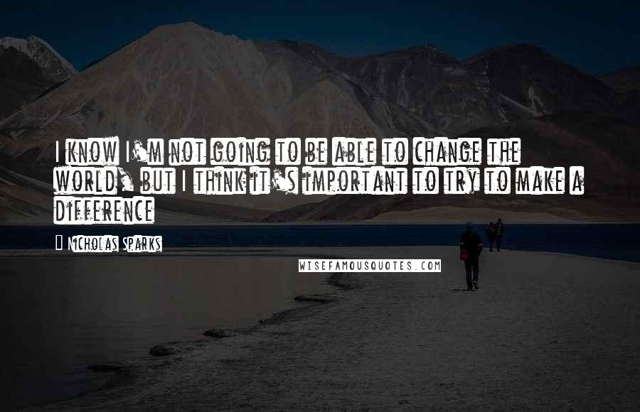 Nicholas Sparks Quotes: I know I'm not going to be able to change the world, but I think it's important to try to make a difference