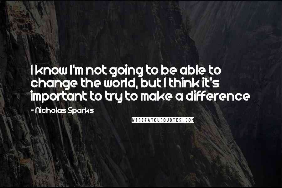 Nicholas Sparks Quotes: I know I'm not going to be able to change the world, but I think it's important to try to make a difference