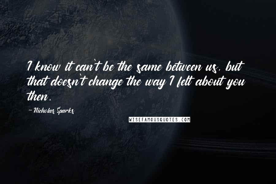 Nicholas Sparks Quotes: I know it can't be the same between us, but that doesn't change the way I felt about you then.