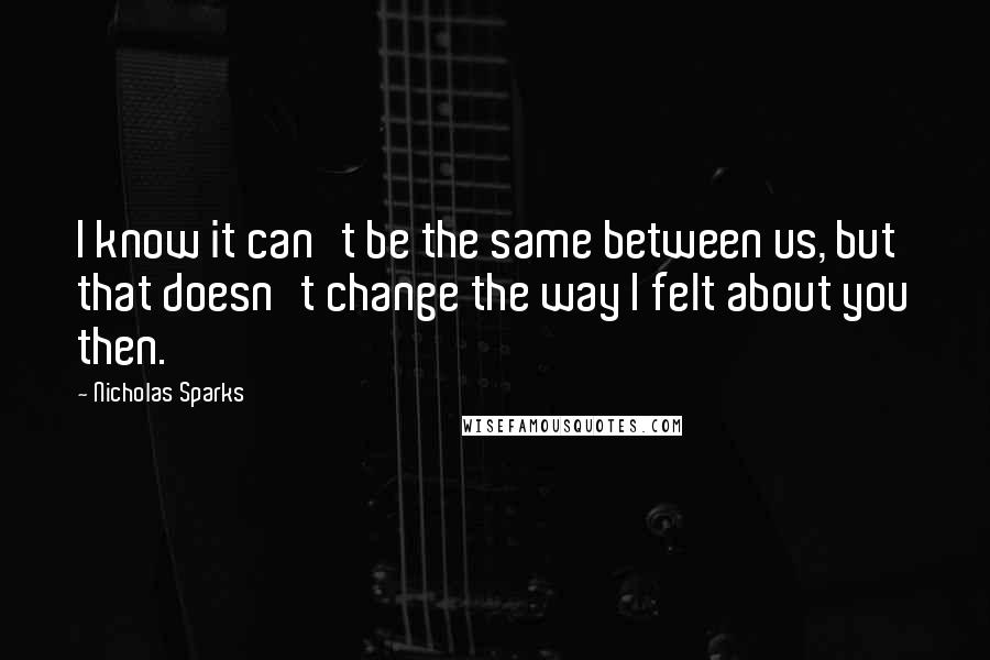 Nicholas Sparks Quotes: I know it can't be the same between us, but that doesn't change the way I felt about you then.