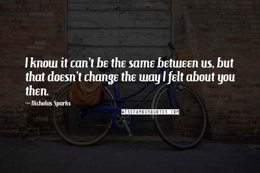 Nicholas Sparks Quotes: I know it can't be the same between us, but that doesn't change the way I felt about you then.