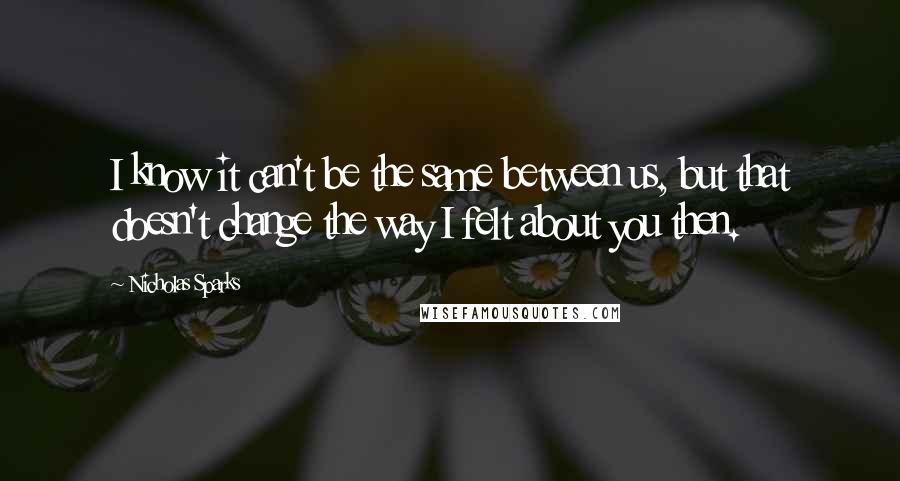 Nicholas Sparks Quotes: I know it can't be the same between us, but that doesn't change the way I felt about you then.