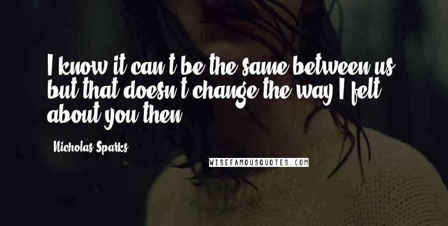 Nicholas Sparks Quotes: I know it can't be the same between us, but that doesn't change the way I felt about you then.