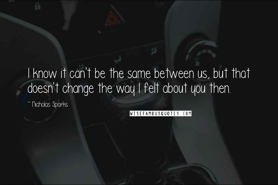 Nicholas Sparks Quotes: I know it can't be the same between us, but that doesn't change the way I felt about you then.