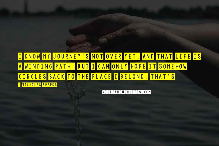 Nicholas Sparks Quotes: I know my journey's not over yet, and that life is a winding path, but I can only hope it somehow circles back to the place I belong. That's