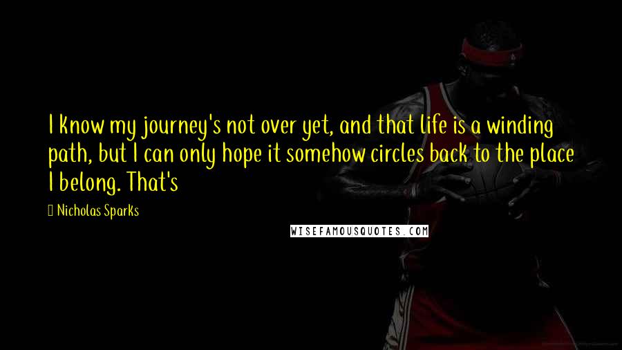 Nicholas Sparks Quotes: I know my journey's not over yet, and that life is a winding path, but I can only hope it somehow circles back to the place I belong. That's