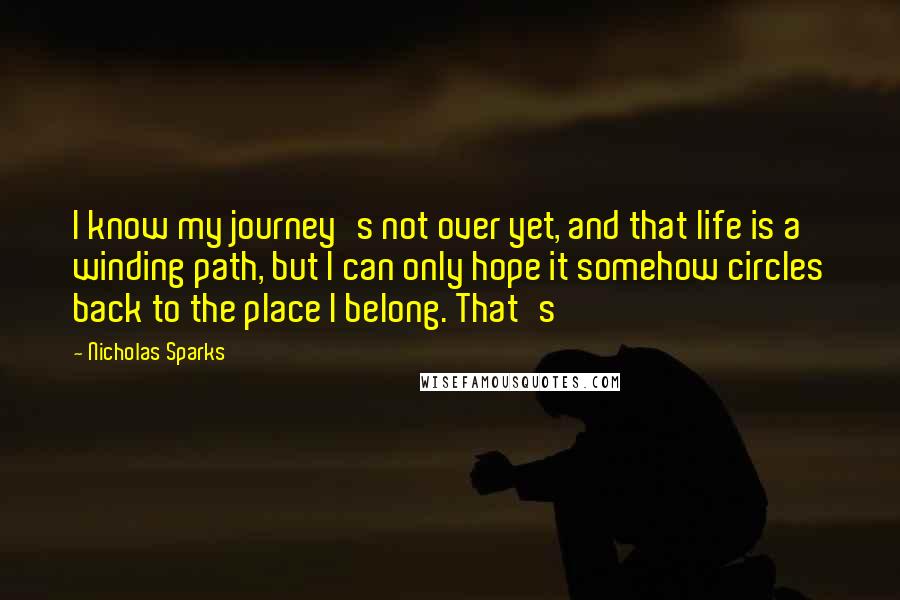 Nicholas Sparks Quotes: I know my journey's not over yet, and that life is a winding path, but I can only hope it somehow circles back to the place I belong. That's