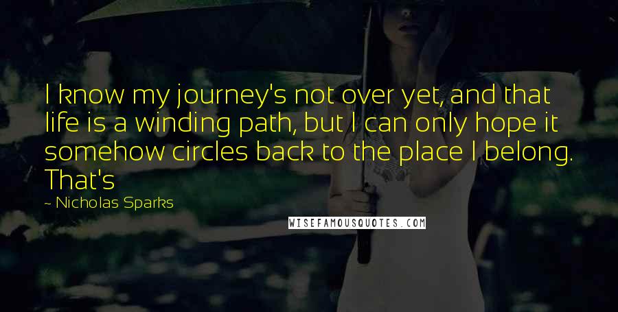 Nicholas Sparks Quotes: I know my journey's not over yet, and that life is a winding path, but I can only hope it somehow circles back to the place I belong. That's