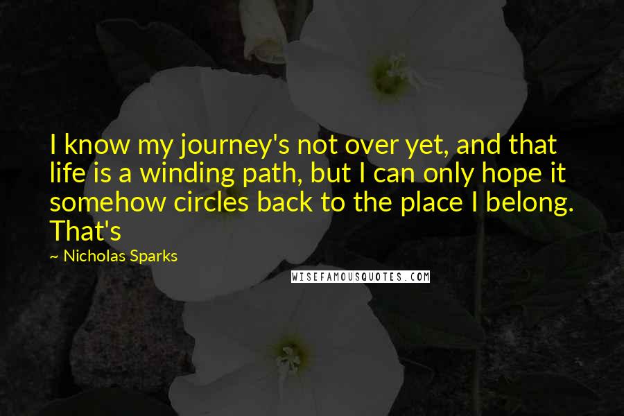 Nicholas Sparks Quotes: I know my journey's not over yet, and that life is a winding path, but I can only hope it somehow circles back to the place I belong. That's