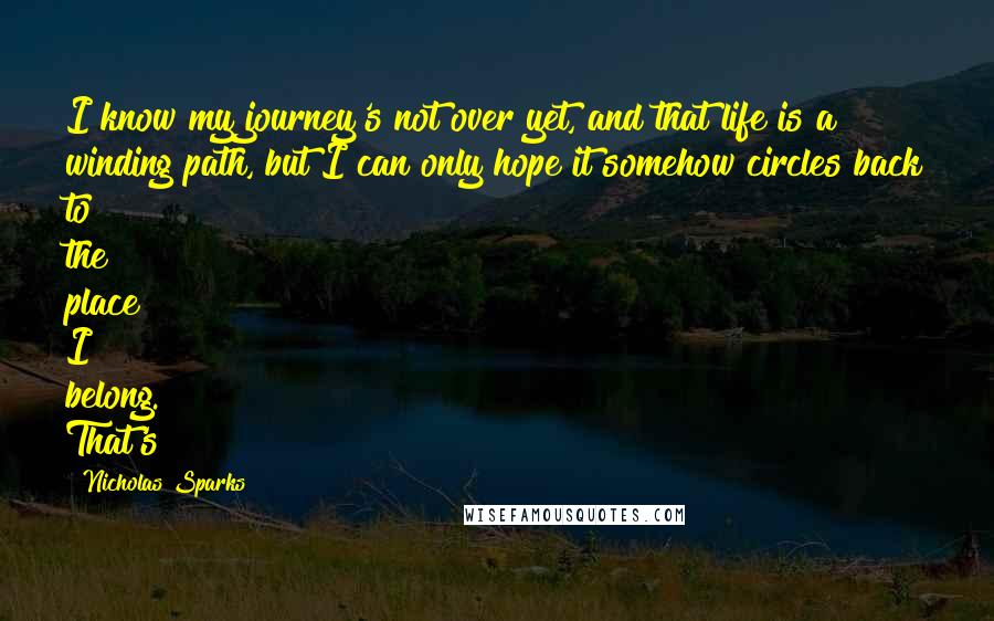 Nicholas Sparks Quotes: I know my journey's not over yet, and that life is a winding path, but I can only hope it somehow circles back to the place I belong. That's