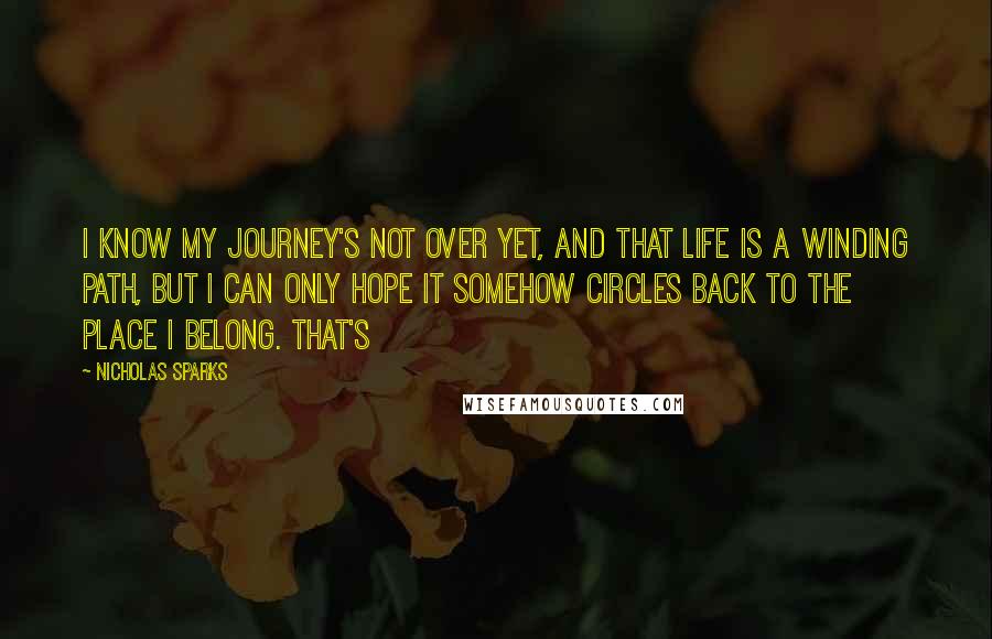 Nicholas Sparks Quotes: I know my journey's not over yet, and that life is a winding path, but I can only hope it somehow circles back to the place I belong. That's