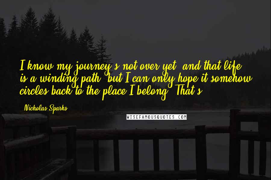 Nicholas Sparks Quotes: I know my journey's not over yet, and that life is a winding path, but I can only hope it somehow circles back to the place I belong. That's