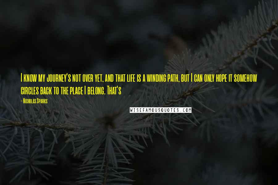 Nicholas Sparks Quotes: I know my journey's not over yet, and that life is a winding path, but I can only hope it somehow circles back to the place I belong. That's