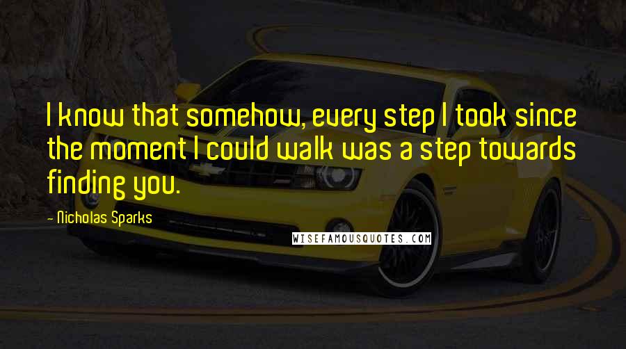 Nicholas Sparks Quotes: I know that somehow, every step I took since the moment I could walk was a step towards finding you.