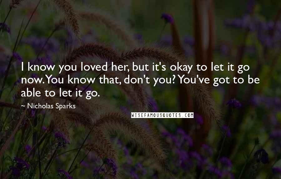 Nicholas Sparks Quotes: I know you loved her, but it's okay to let it go now. You know that, don't you? You've got to be able to let it go.