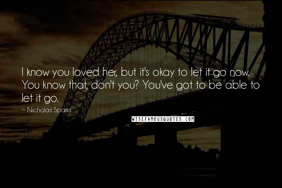 Nicholas Sparks Quotes: I know you loved her, but it's okay to let it go now. You know that, don't you? You've got to be able to let it go.