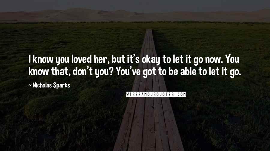 Nicholas Sparks Quotes: I know you loved her, but it's okay to let it go now. You know that, don't you? You've got to be able to let it go.