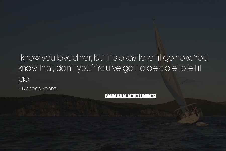 Nicholas Sparks Quotes: I know you loved her, but it's okay to let it go now. You know that, don't you? You've got to be able to let it go.