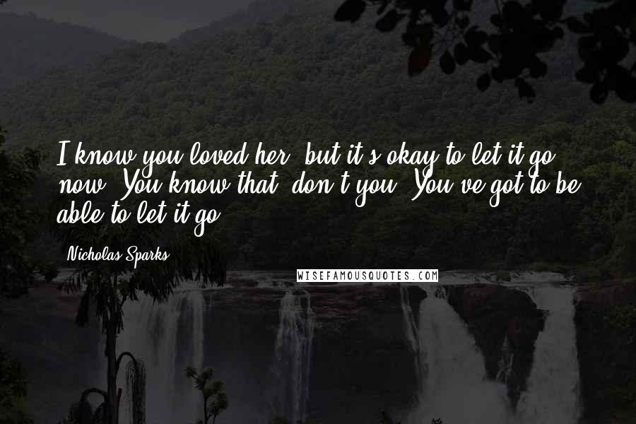 Nicholas Sparks Quotes: I know you loved her, but it's okay to let it go now. You know that, don't you? You've got to be able to let it go.