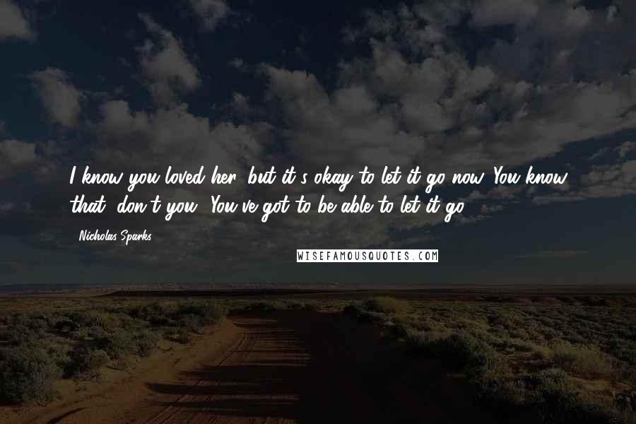 Nicholas Sparks Quotes: I know you loved her, but it's okay to let it go now. You know that, don't you? You've got to be able to let it go.