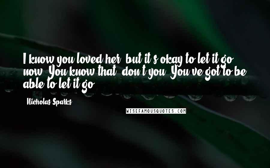 Nicholas Sparks Quotes: I know you loved her, but it's okay to let it go now. You know that, don't you? You've got to be able to let it go.