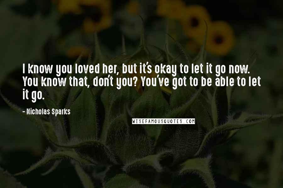 Nicholas Sparks Quotes: I know you loved her, but it's okay to let it go now. You know that, don't you? You've got to be able to let it go.