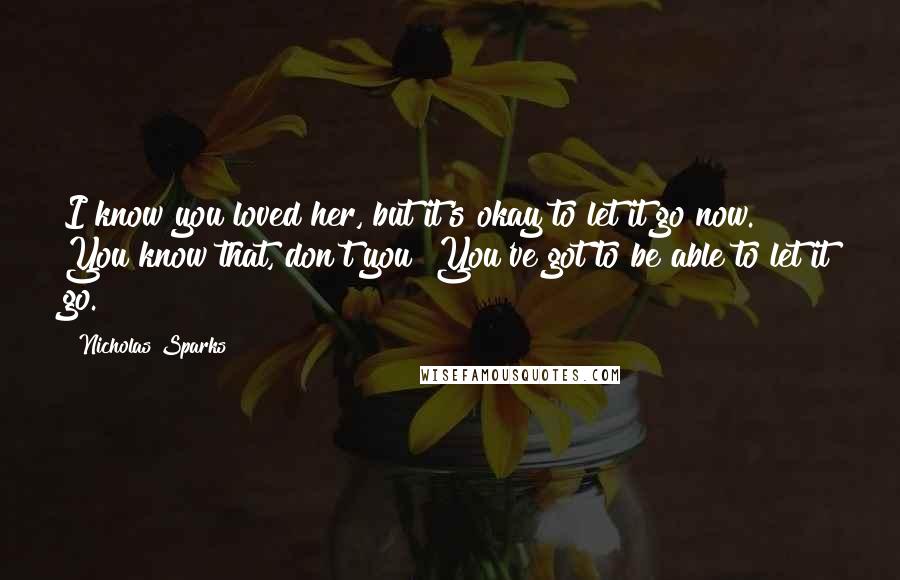 Nicholas Sparks Quotes: I know you loved her, but it's okay to let it go now. You know that, don't you? You've got to be able to let it go.