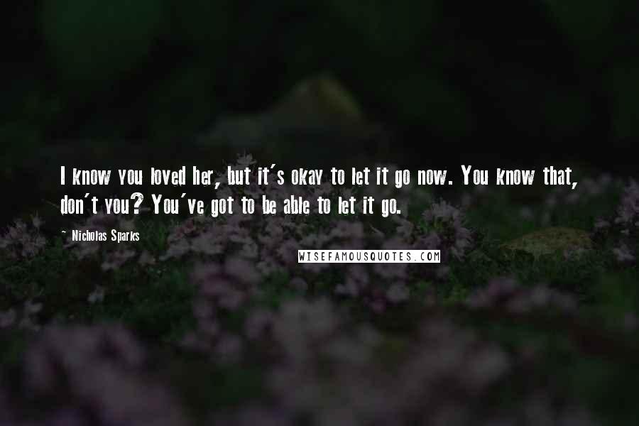 Nicholas Sparks Quotes: I know you loved her, but it's okay to let it go now. You know that, don't you? You've got to be able to let it go.