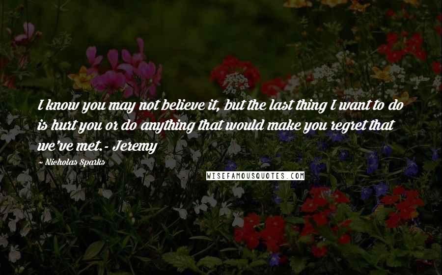 Nicholas Sparks Quotes: I know you may not believe it, but the last thing I want to do is hurt you or do anything that would make you regret that we've met.- Jeremy