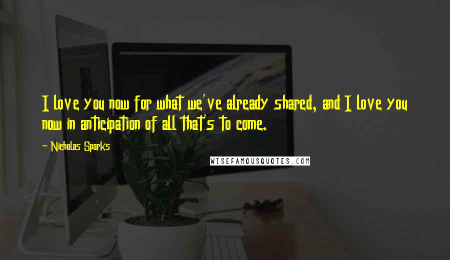 Nicholas Sparks Quotes: I love you now for what we've already shared, and I love you now in anticipation of all that's to come.