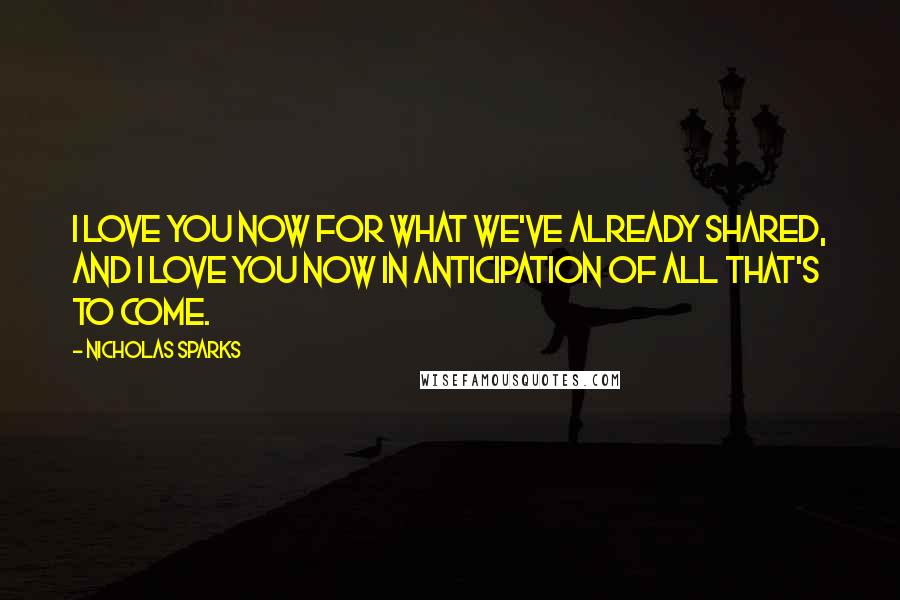Nicholas Sparks Quotes: I love you now for what we've already shared, and I love you now in anticipation of all that's to come.