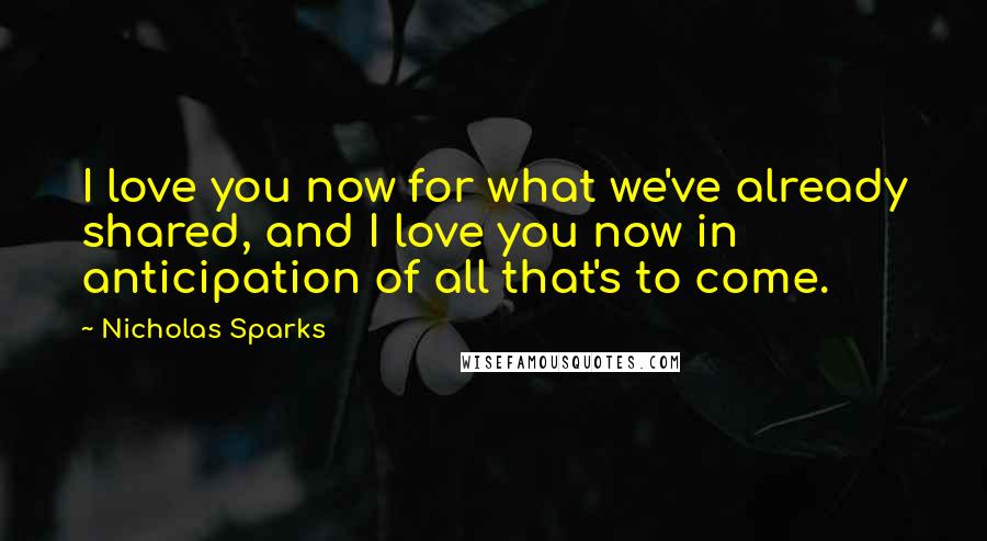 Nicholas Sparks Quotes: I love you now for what we've already shared, and I love you now in anticipation of all that's to come.