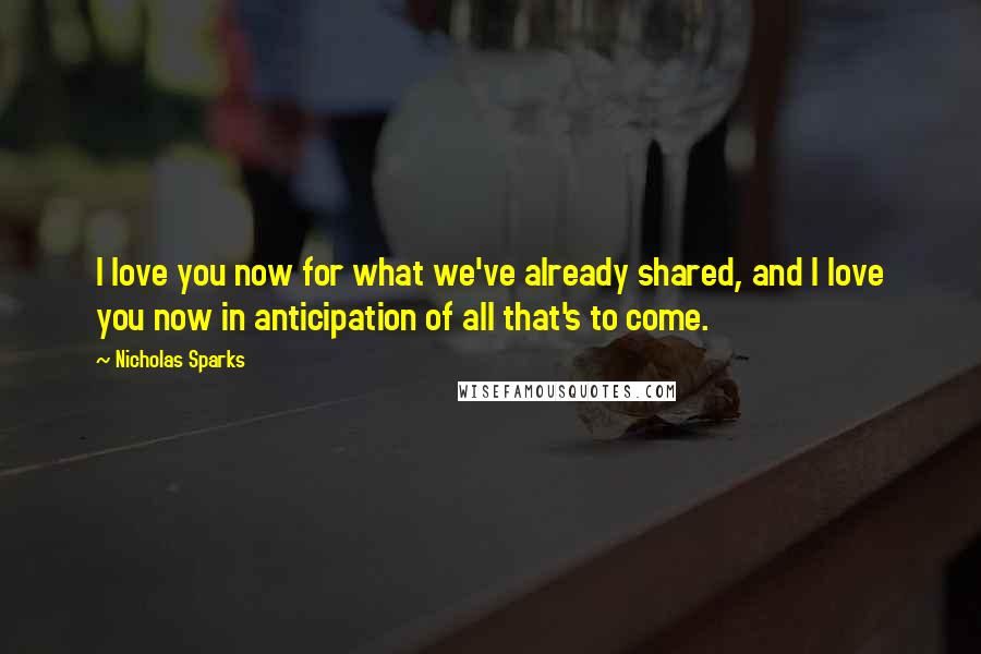 Nicholas Sparks Quotes: I love you now for what we've already shared, and I love you now in anticipation of all that's to come.