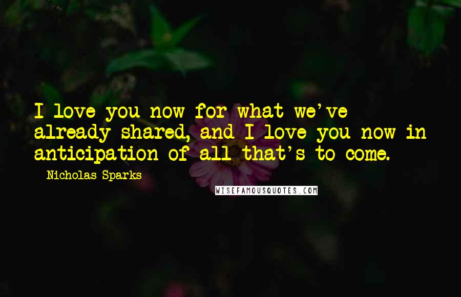 Nicholas Sparks Quotes: I love you now for what we've already shared, and I love you now in anticipation of all that's to come.