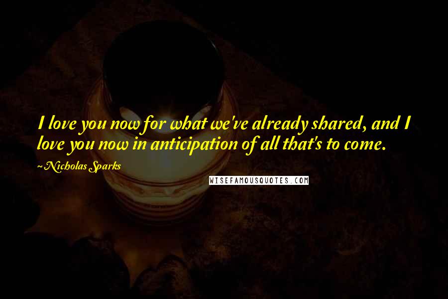 Nicholas Sparks Quotes: I love you now for what we've already shared, and I love you now in anticipation of all that's to come.