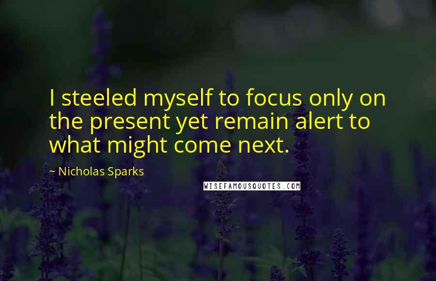 Nicholas Sparks Quotes: I steeled myself to focus only on the present yet remain alert to what might come next.
