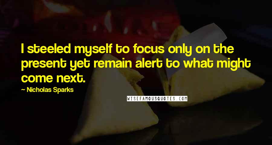 Nicholas Sparks Quotes: I steeled myself to focus only on the present yet remain alert to what might come next.