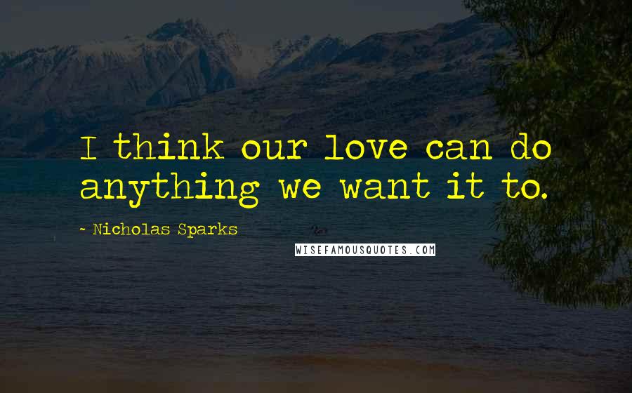 Nicholas Sparks Quotes: I think our love can do anything we want it to.
