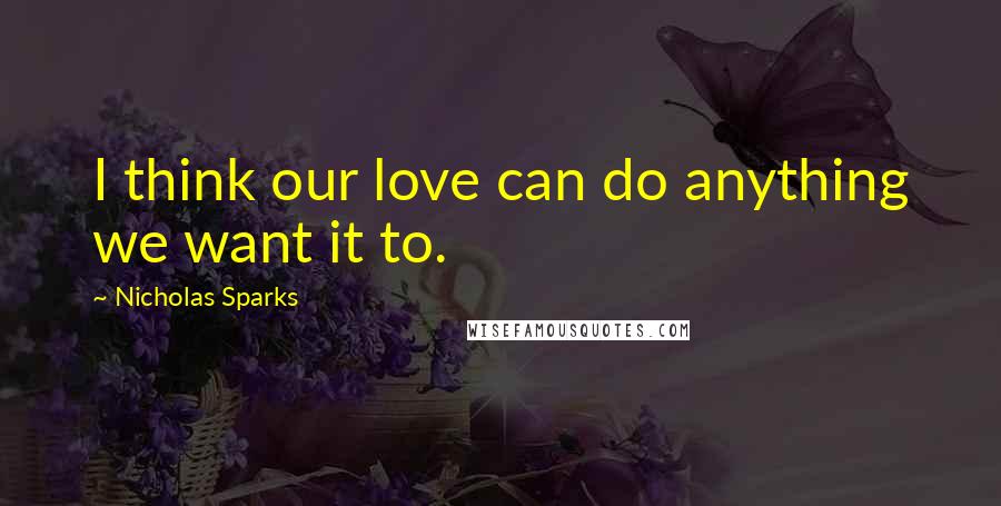 Nicholas Sparks Quotes: I think our love can do anything we want it to.